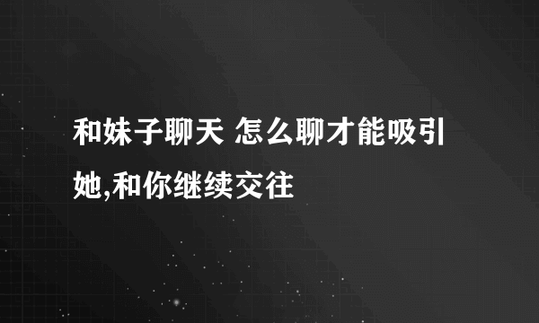 和妹子聊天 怎么聊才能吸引她,和你继续交往