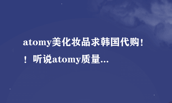 atomy美化妆品求韩国代购！！听说atomy质量非常好，价格又便宜。跪求！！