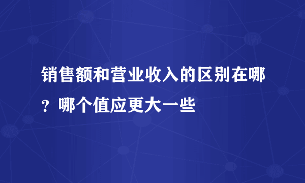 销售额和营业收入的区别在哪？哪个值应更大一些