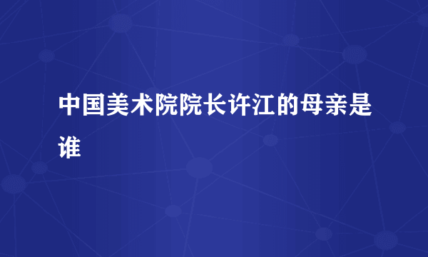 中国美术院院长许江的母亲是谁