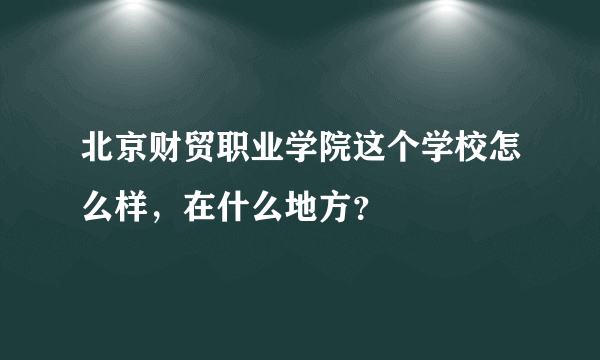 北京财贸职业学院这个学校怎么样，在什么地方？