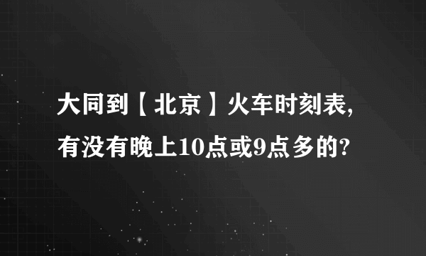 大同到【北京】火车时刻表,有没有晚上10点或9点多的?