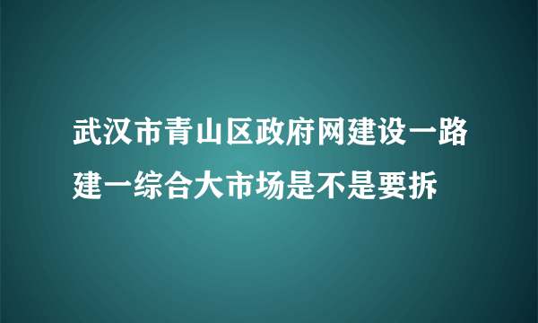 武汉市青山区政府网建设一路建一综合大市场是不是要拆