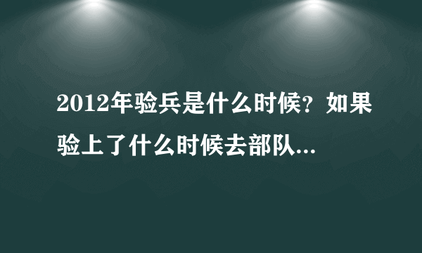 2012年验兵是什么时候？如果验上了什么时候去部队？紧急！急！希望有人速度来答！我想知道具体点的时间！