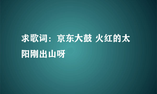 求歌词：京东大鼓 火红的太阳刚出山呀