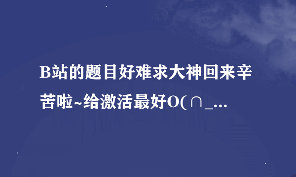 B站的题目好难求大神回来辛苦啦~给激活最好O(∩_∩)O哈哈~还有30分钟答题结束