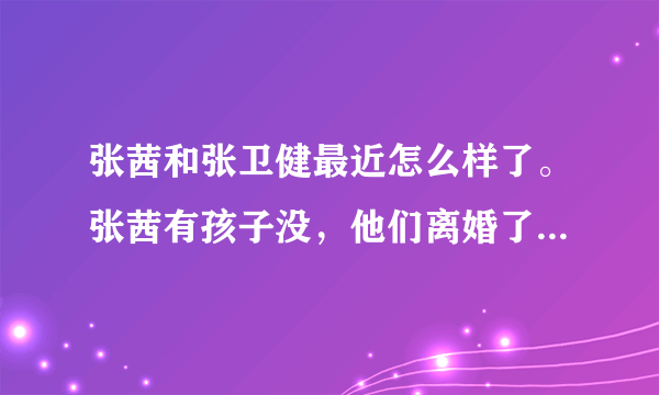 张茜和张卫健最近怎么样了。张茜有孩子没，他们离婚了没。家庭关系挺好吧。 张卫健对张茜挺好的吧，最近忙