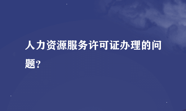 人力资源服务许可证办理的问题？