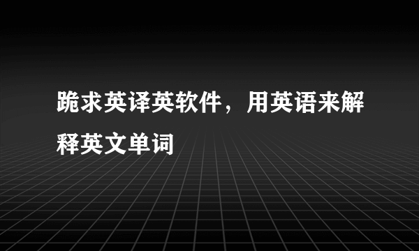 跪求英译英软件，用英语来解释英文单词