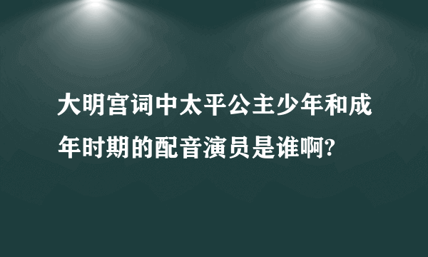 大明宫词中太平公主少年和成年时期的配音演员是谁啊?