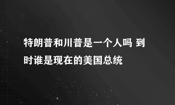 特朗普和川普是一个人吗 到时谁是现在的美国总统