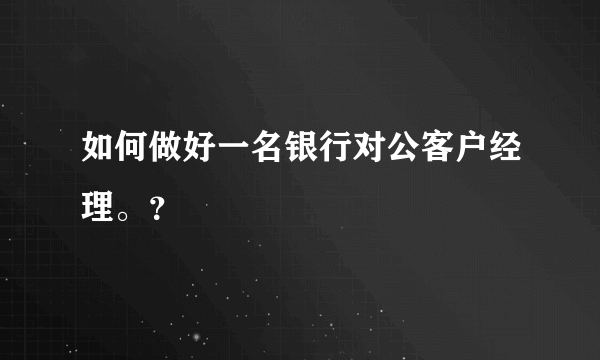 如何做好一名银行对公客户经理。？