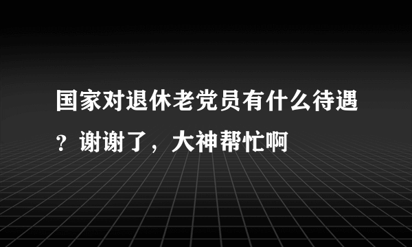 国家对退休老党员有什么待遇？谢谢了，大神帮忙啊