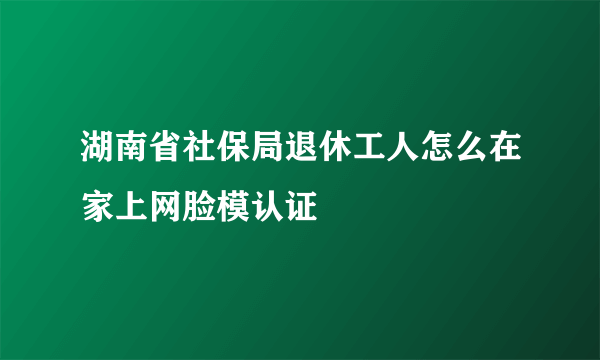 湖南省社保局退休工人怎么在家上网脸模认证