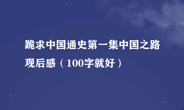 跪求中国通史第一集中国之路观后感（100字就好）