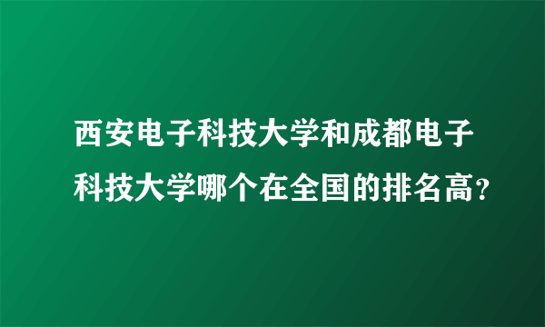 西安电子科技大学和成都电子科技大学哪个在全国的排名高？