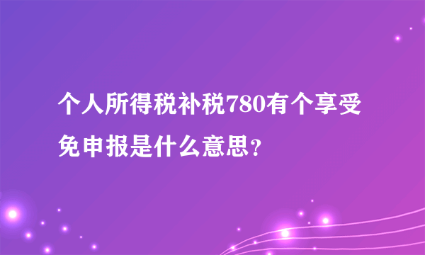 个人所得税补税780有个享受免申报是什么意思？