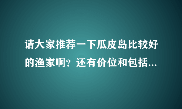 请大家推荐一下瓜皮岛比较好的渔家啊？还有价位和包括哪些活动和项目啊？