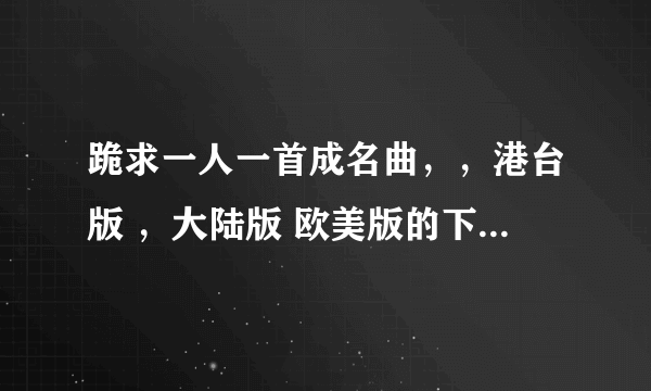 跪求一人一首成名曲，，港台版 ，大陆版 欧美版的下载地址，，最好是迅雷的。。高分啊，谢谢