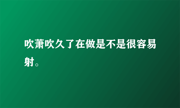 吹萧吹久了在做是不是很容易射。