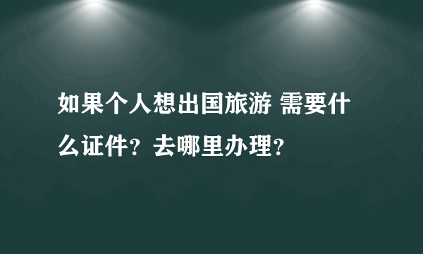 如果个人想出国旅游 需要什么证件？去哪里办理？