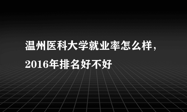 温州医科大学就业率怎么样，2016年排名好不好