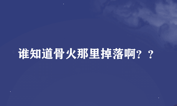 谁知道骨火那里掉落啊？？