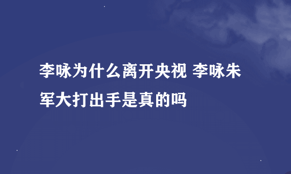 李咏为什么离开央视 李咏朱军大打出手是真的吗