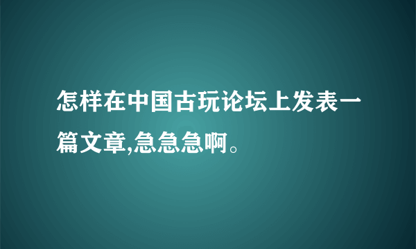 怎样在中国古玩论坛上发表一篇文章,急急急啊。