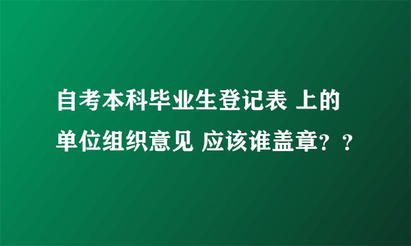 自考本科毕业生登记表 上的单位组织意见 应该谁盖章？？