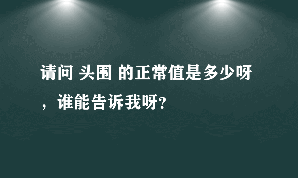 请问 头围 的正常值是多少呀，谁能告诉我呀？