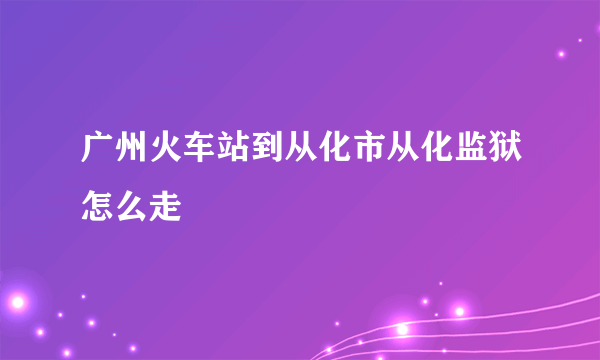 广州火车站到从化市从化监狱怎么走