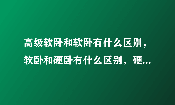 高级软卧和软卧有什么区别，软卧和硬卧有什么区别，硬卧和硬座有什么区别，软座和硬座有什么区别？