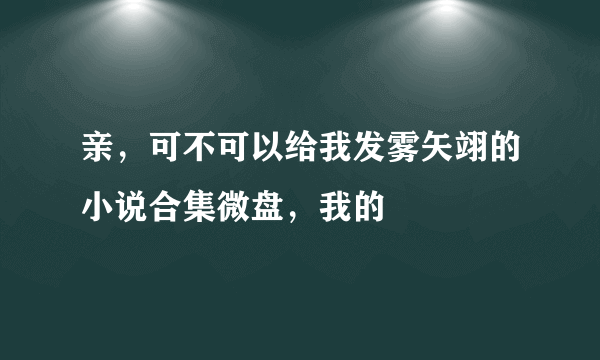 亲，可不可以给我发雾矢翊的小说合集微盘，我的