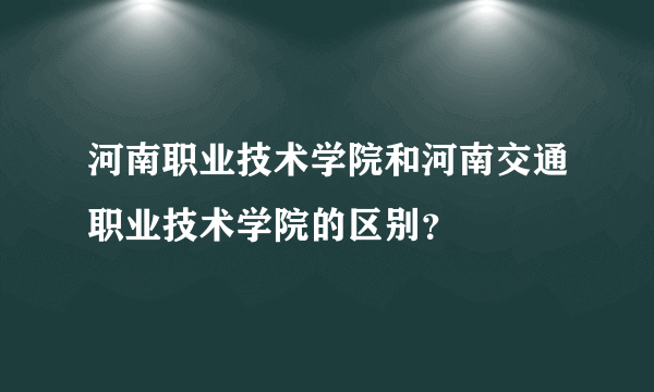 河南职业技术学院和河南交通职业技术学院的区别？