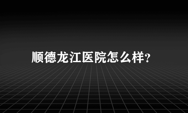 顺德龙江医院怎么样？