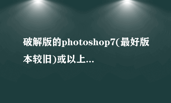 破解版的photoshop7(最好版本较旧)或以上版本(一定无毒)在哪下?