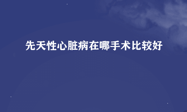 先天性心脏病在哪手术比较好