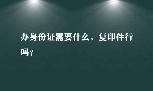 办身份证需要什么，复印件行吗？