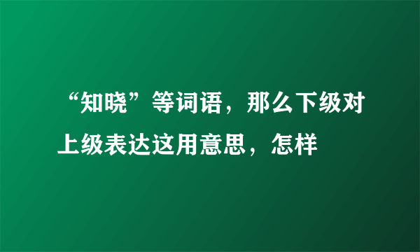 “知晓”等词语，那么下级对上级表达这用意思，怎样