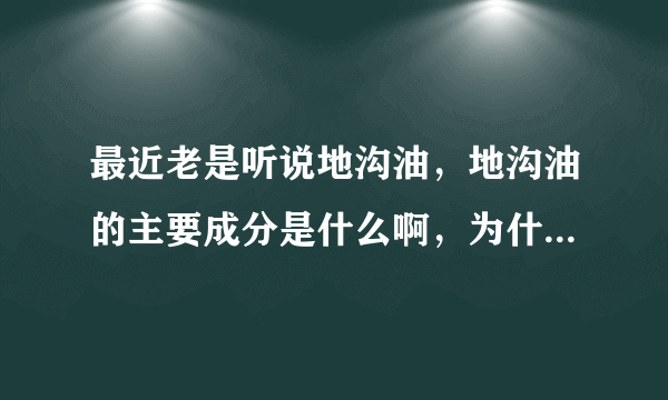 最近老是听说地沟油，地沟油的主要成分是什么啊，为什么有那么大危害啊？要详细资料。