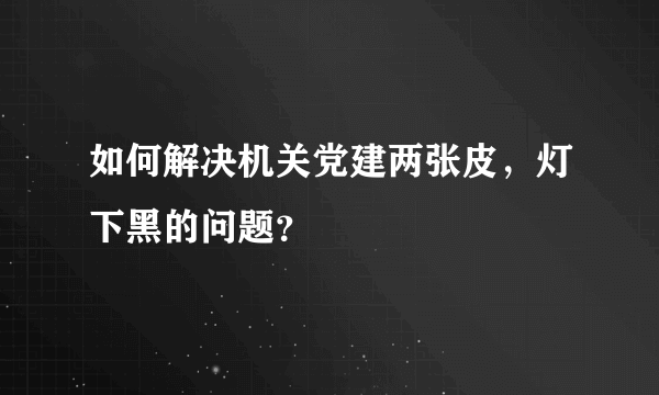 如何解决机关党建两张皮，灯下黑的问题？