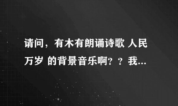 请问，有木有朗诵诗歌 人民万岁 的背景音乐啊？？我们清明节朗诵比赛上要用滴~~就是只是音乐的