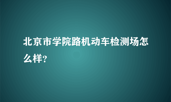 北京市学院路机动车检测场怎么样？