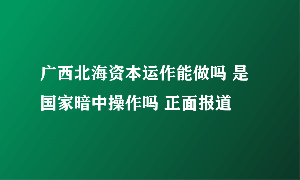 广西北海资本运作能做吗 是国家暗中操作吗 正面报道