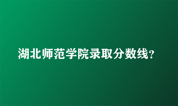 湖北师范学院录取分数线？