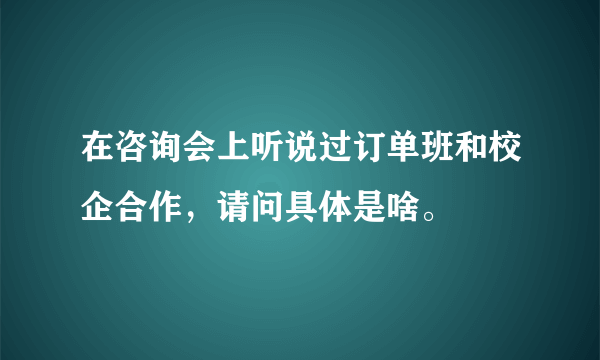 在咨询会上听说过订单班和校企合作，请问具体是啥。