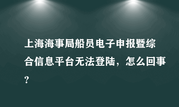 上海海事局船员电子申报暨综合信息平台无法登陆，怎么回事？