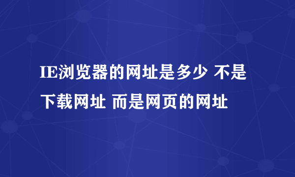 IE浏览器的网址是多少 不是下载网址 而是网页的网址