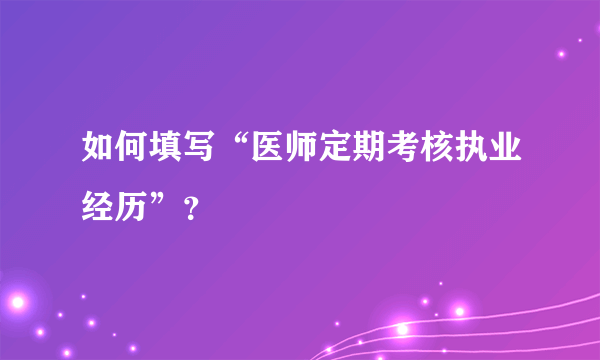 如何填写“医师定期考核执业经历”？